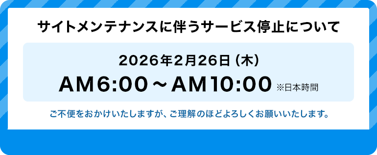 サイトメンテナンスに伴うサービス停止について 2026年2月26日（木）AM6:00～AM10:00 ※日本時間 ご不便をおかけいたしますが、ご理解のほどよろしくお願いいたします。