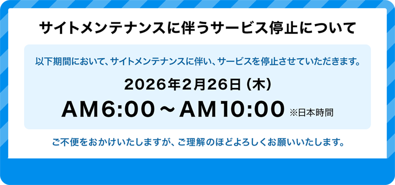 サイトメンテナンスに伴うサービス停止について 以下期間において、サイトメンテナンスに伴い、サービスを停止させていただきます。2026年2月26日（木）AM6:00～AM10:00 ※日本時間 ご不便をおかけいたしますが、ご理解のほどよろしくお願いいたします。
